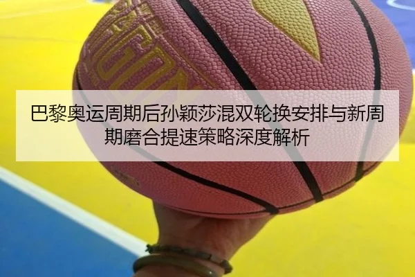 巴黎奥运周期后孙颖莎混双轮换安排与新周期磨合提速策略深度解析